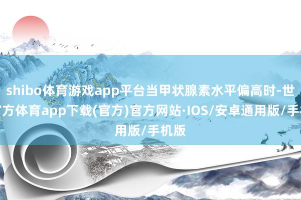 shibo体育游戏app平台当甲状腺素水平偏高时-世博官方体育app下载(官方)官方网站·IOS/安卓通用版/手机版