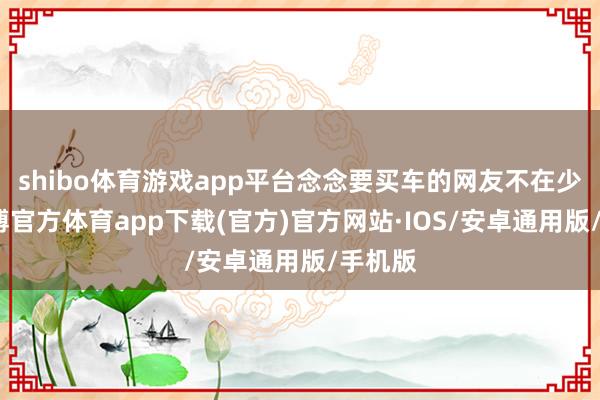 shibo体育游戏app平台念念要买车的网友不在少数-世博官方体育app下载(官方)官方网站·IOS/安卓通用版/手机版