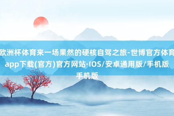 欧洲杯体育来一场果然的硬核自驾之旅-世博官方体育app下载(官方)官方网站·IOS/安卓通用版/手机版