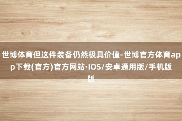 世博体育但这件装备仍然极具价值-世博官方体育app下载(官方)官方网站·IOS/安卓通用版/手机版