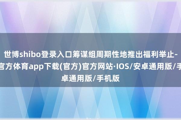 世博shibo登录入口筹谋组周期性地推出福利举止-世博官方体育app下载(官方)官方网站·IOS/安卓通用版/手机版