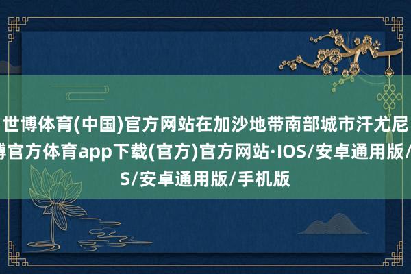 世博体育(中国)官方网站在加沙地带南部城市汗尤尼斯-世博官方体育app下载(官方)官方网站·IOS/安卓通用版/手机版