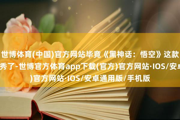 世博体育(中国)官方网站毕竟《黑神话：悟空》这款游戏简直是太优秀了-世博官方体育app下载(官方)官方网站·IOS/安卓通用版/手机版