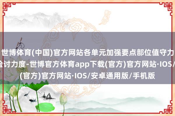 世博体育(中国)官方网站各单元加强要点部位值守力量及配置模式巡查检讨力度-世博官方体育app下载(官方)官方网站·IOS/安卓通用版/手机版