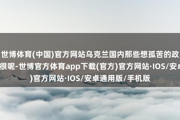 世博体育(中国)官方网站乌克兰国内那些想孤苦的政事力量可活跃得很呢-世博官方体育app下载(官方)官方网站·IOS/安卓通用版/手机版