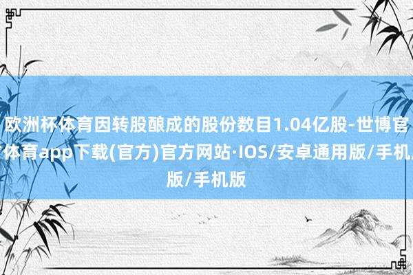 欧洲杯体育因转股酿成的股份数目1.04亿股-世博官方体育app下载(官方)官方网站·IOS/安卓通用版/手机版