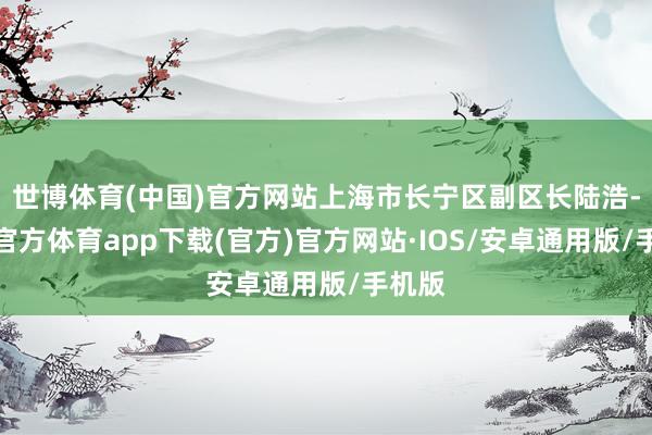 世博体育(中国)官方网站上海市长宁区副区长陆浩-世博官方体育app下载(官方)官方网站·IOS/安卓通用版/手机版