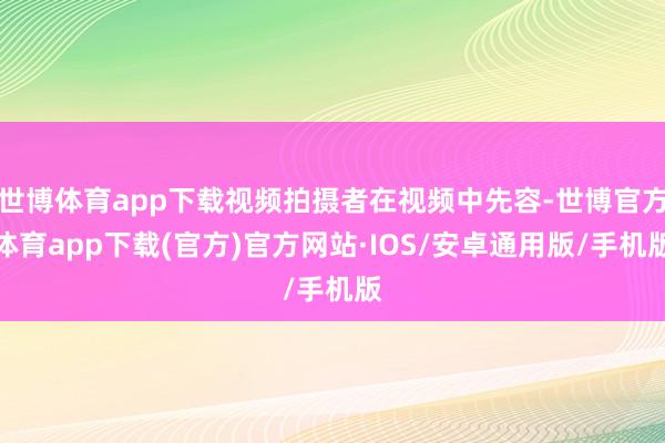 世博体育app下载视频拍摄者在视频中先容-世博官方体育app下载(官方)官方网站·IOS/安卓通用版/手机版