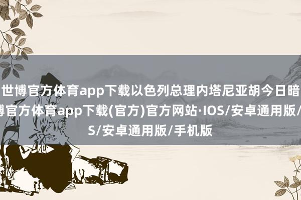 世博官方体育app下载以色列总理内塔尼亚胡今日暗示-世博官方体育app下载(官方)官方网站·IOS/安卓通用版/手机版