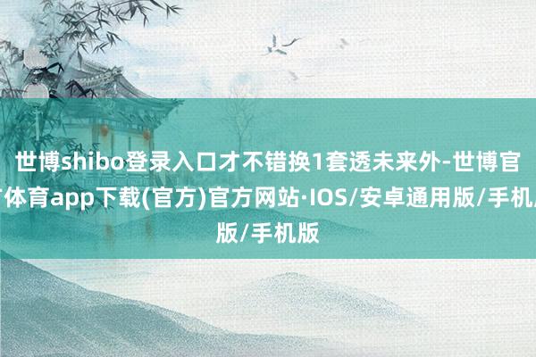 世博shibo登录入口才不错换1套透未来外-世博官方体育app下载(官方)官方网站·IOS/安卓通用版/手机版