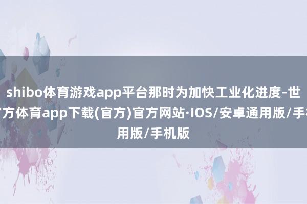 shibo体育游戏app平台那时为加快工业化进度-世博官方体育app下载(官方)官方网站·IOS/安卓通用版/手机版