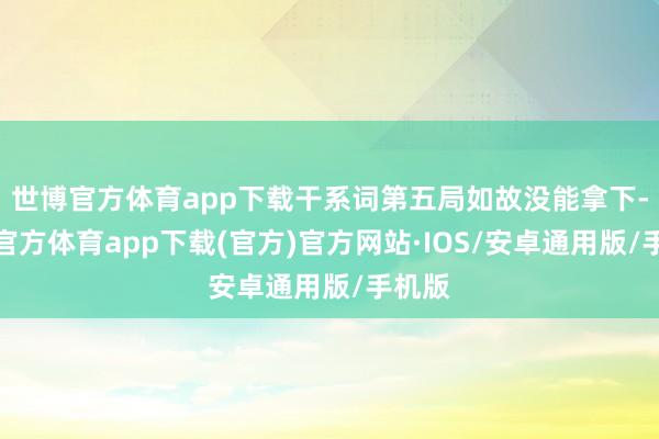 世博官方体育app下载干系词第五局如故没能拿下-世博官方体育app下载(官方)官方网站·IOS/安卓通用版/手机版