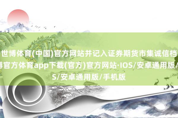 世博体育(中国)官方网站并记入证券期货市集诚信档案-世博官方体育app下载(官方)官方网站·IOS/安卓通用版/手机版