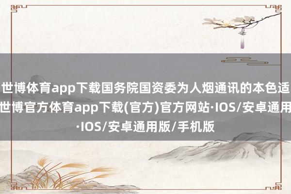 世博体育app下载国务院国资委为人烟通讯的本色适度东谈主-世博官方体育app下载(官方)官方网站·IOS/安卓通用版/手机版