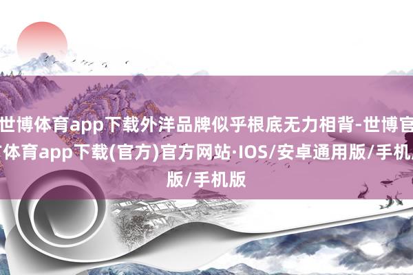 世博体育app下载外洋品牌似乎根底无力相背-世博官方体育app下载(官方)官方网站·IOS/安卓通用版/手机版