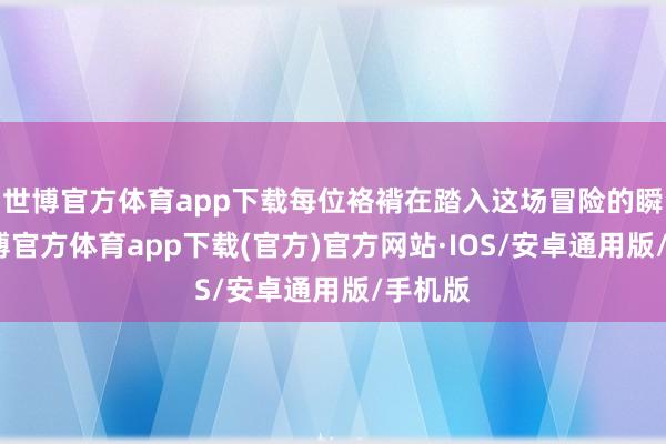 世博官方体育app下载每位袼褙在踏入这场冒险的瞬息-世博官方体育app下载(官方)官方网站·IOS/安卓通用版/手机版