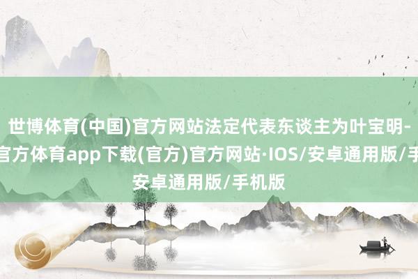 世博体育(中国)官方网站法定代表东谈主为叶宝明-世博官方体育app下载(官方)官方网站·IOS/安卓通用版/手机版