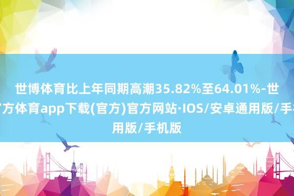 世博体育比上年同期高潮35.82%至64.01%-世博官方体育app下载(官方)官方网站·IOS/安卓通用版/手机版