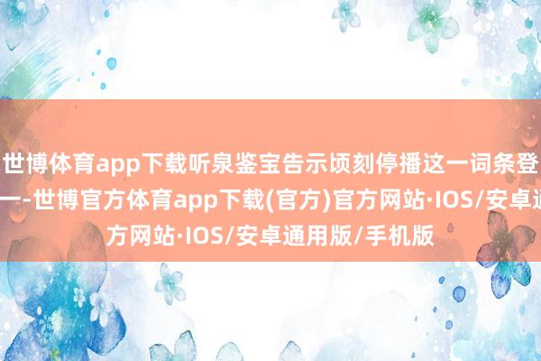 世博体育app下载听泉鉴宝告示顷刻停播这一词条登上微博热搜第一-世博官方体育app下载(官方)官方网站·IOS/安卓通用版/手机版