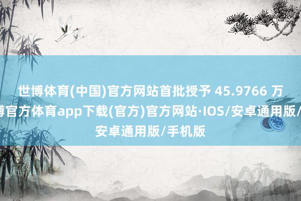 世博体育(中国)官方网站首批授予 45.9766 万股-世博官方体育app下载(官方)官方网站·IOS/安卓通用版/手机版