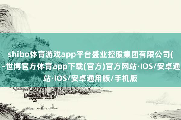 shibo体育游戏app平台盛业控股集团有限公司(简称“盛业”-世博官方体育app下载(官方)官方网站·IOS/安卓通用版/手机版