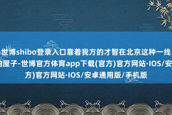 世博shibo登录入口靠着我方的才智在北京这种一线城市买下160平的屋子-世博官方体育app下载(官方)官方网站·IOS/安卓通用版/手机版