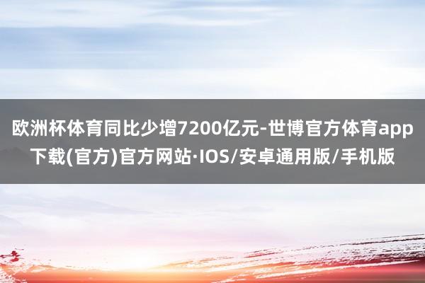 欧洲杯体育同比少增7200亿元-世博官方体育app下载(官方)官方网站·IOS/安卓通用版/手机版