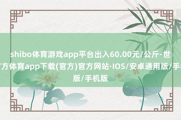 shibo体育游戏app平台出入60.00元/公斤-世博官方体育app下载(官方)官方网站·IOS/安卓通用版/手机版