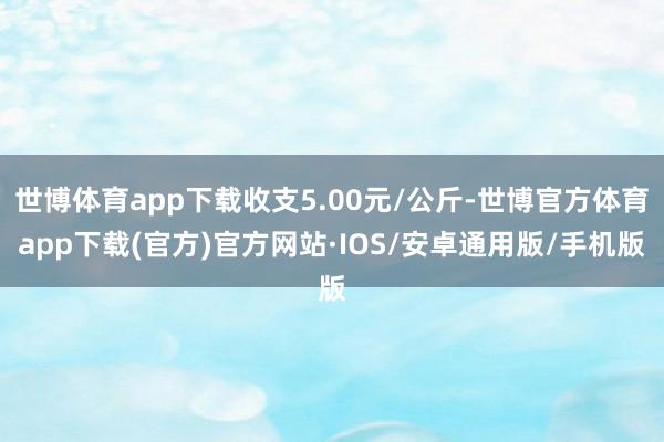 世博体育app下载收支5.00元/公斤-世博官方体育app下载(官方)官方网站·IOS/安卓通用版/手机版