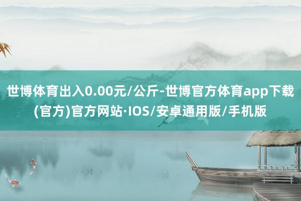 世博体育出入0.00元/公斤-世博官方体育app下载(官方)官方网站·IOS/安卓通用版/手机版