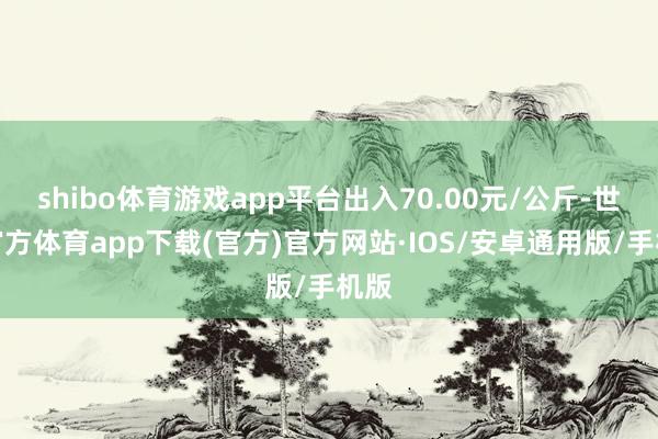 shibo体育游戏app平台出入70.00元/公斤-世博官方体育app下载(官方)官方网站·IOS/安卓通用版/手机版