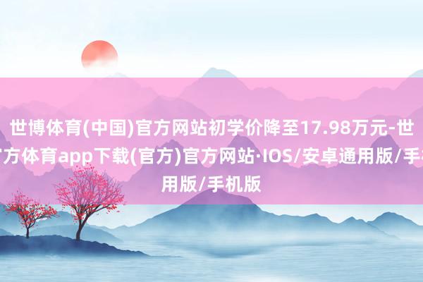 世博体育(中国)官方网站初学价降至17.98万元-世博官方体育app下载(官方)官方网站·IOS/安卓通用版/手机版