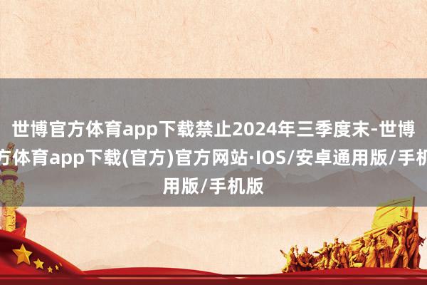 世博官方体育app下载禁止2024年三季度末-世博官方体育app下载(官方)官方网站·IOS/安卓通用版/手机版