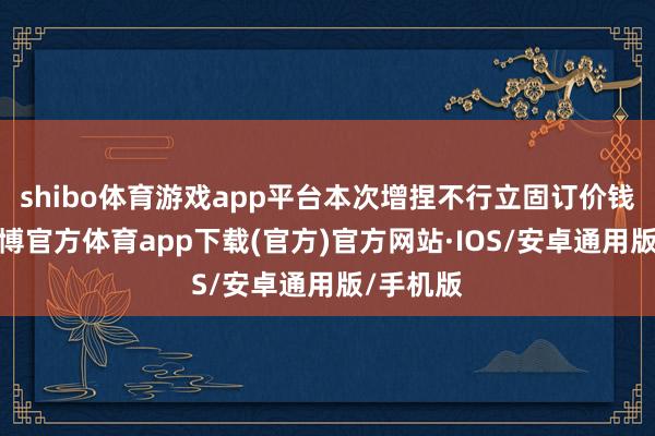 shibo体育游戏app平台本次增捏不行立固订价钱区间-世博官方体育app下载(官方)官方网站·IOS/安卓通用版/手机版