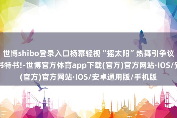 世博shibo登录入口杨幂轻视“摇太阳”热舞引争议, 网友直言尬舞大书特书!-世博官方体育app下载(官方)官方网站·IOS/安卓通用版/手机版