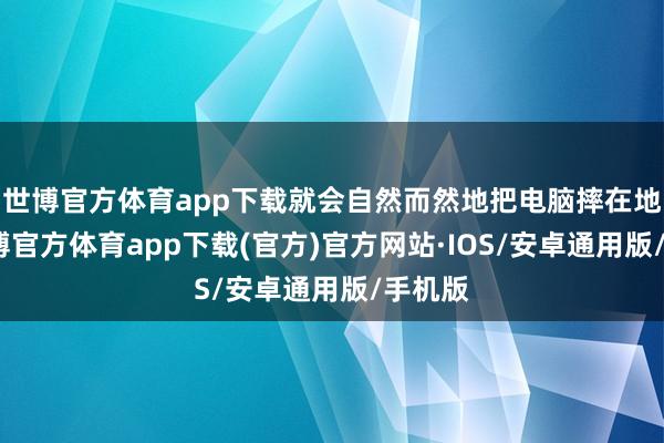 世博官方体育app下载就会自然而然地把电脑摔在地上-世博官方体育app下载(官方)官方网站·IOS/安卓通用版/手机版