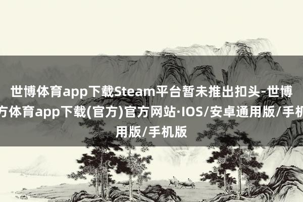 世博体育app下载Steam平台暂未推出扣头-世博官方体育app下载(官方)官方网站·IOS/安卓通用版/手机版