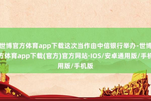 世博官方体育app下载这次当作由中信银行举办-世博官方体育app下载(官方)官方网站·IOS/安卓通用版/手机版