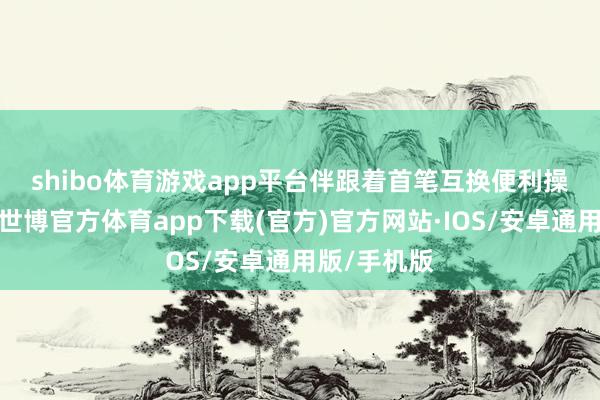 shibo体育游戏app平台　　伴跟着首笔互换便利操作的落地-世博官方体育app下载(官方)官方网站·IOS/安卓通用版/手机版