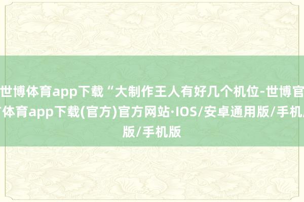 世博体育app下载“大制作王人有好几个机位-世博官方体育app下载(官方)官方网站·IOS/安卓通用版/手机版