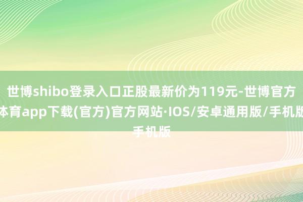 世博shibo登录入口正股最新价为119元-世博官方体育app下载(官方)官方网站·IOS/安卓通用版/手机版