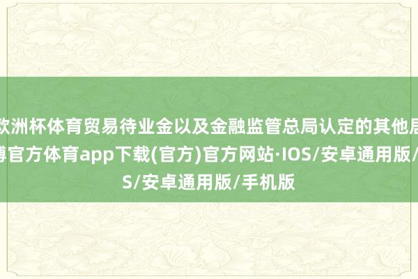 欧洲杯体育贸易待业金以及金融监管总局认定的其他居品-世博官方体育app下载(官方)官方网站·IOS/安卓通用版/手机版