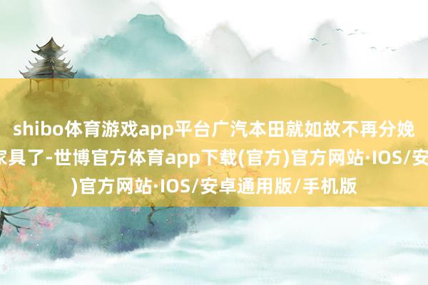 shibo体育游戏app平台广汽本田就如故不再分娩销售称许品牌的家具了-世博官方体育app下载(官方)官方网站·IOS/安卓通用版/手机版