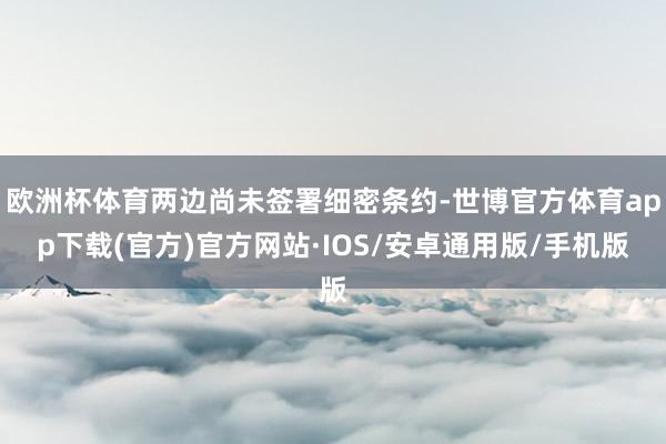 欧洲杯体育两边尚未签署细密条约-世博官方体育app下载(官方)官方网站·IOS/安卓通用版/手机版