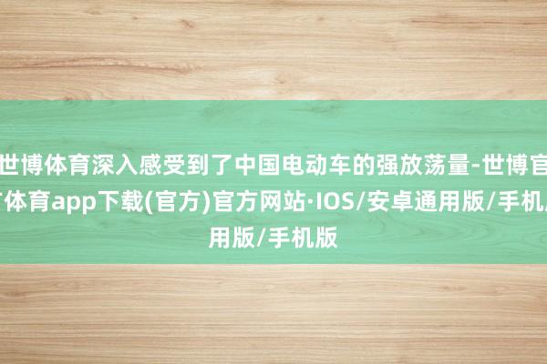 世博体育深入感受到了中国电动车的强放荡量-世博官方体育app下载(官方)官方网站·IOS/安卓通用版/手机版