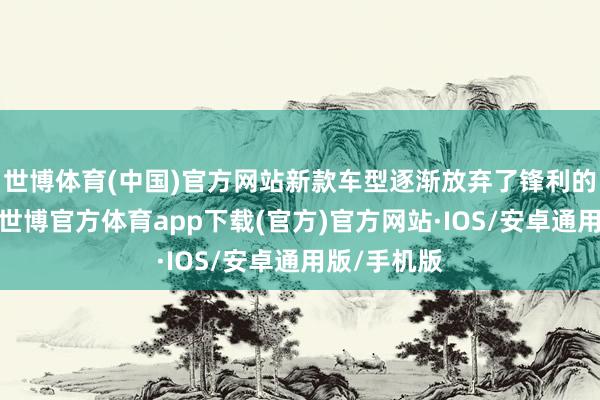 世博体育(中国)官方网站新款车型逐渐放弃了锋利的缱绻元素-世博官方体育app下载(官方)官方网站·IOS/安卓通用版/手机版