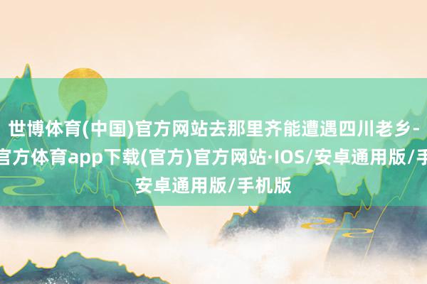 世博体育(中国)官方网站去那里齐能遭遇四川老乡-世博官方体育app下载(官方)官方网站·IOS/安卓通用版/手机版