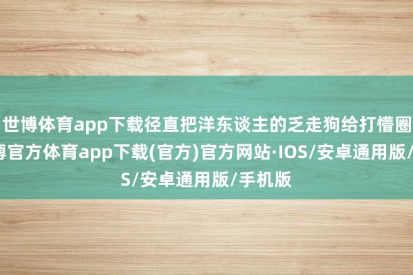 世博体育app下载径直把洋东谈主的乏走狗给打懵圈了-世博官方体育app下载(官方)官方网站·IOS/安卓通用版/手机版