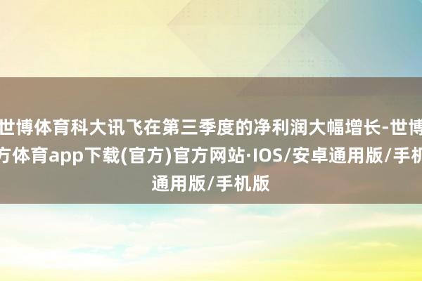 世博体育科大讯飞在第三季度的净利润大幅增长-世博官方体育app下载(官方)官方网站·IOS/安卓通用版/手机版