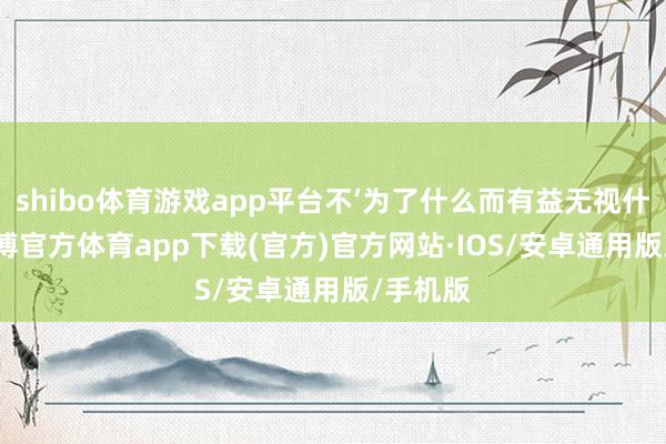 shibo体育游戏app平台不‘为了什么而有益无视什么’ -世博官方体育app下载(官方)官方网站·IOS/安卓通用版/手机版